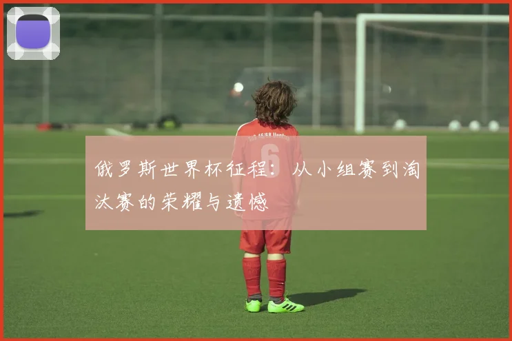 俄罗斯世界杯征程：从小组赛到淘汰赛的荣耀与遗憾
