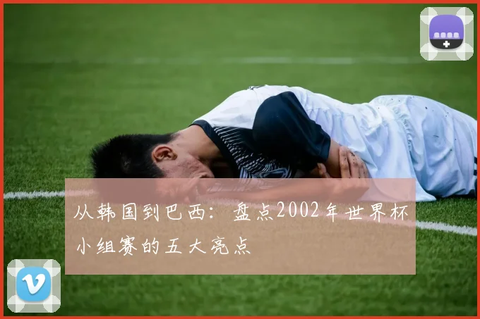从韩国到巴西：盘点2002年世界杯小组赛的五大亮点