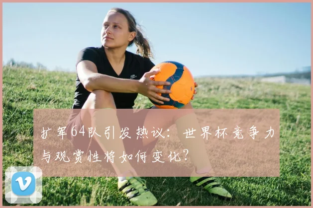 扩军64队引发热议：世界杯竞争力与观赏性将如何变化？