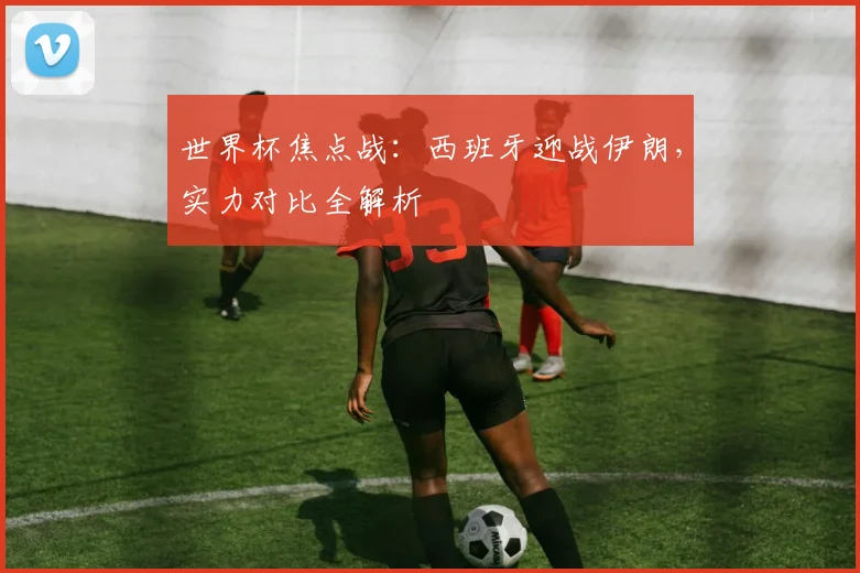 世界杯焦点战:西班牙迎战伊朗,实力对比全解析