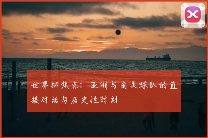 世界杯焦点：亚洲与南美球队的直接对话与历史性时刻
