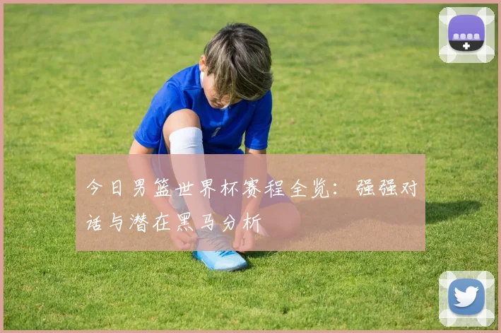 今日男篮世界杯赛程全览:强强对话与潜在黑马分析