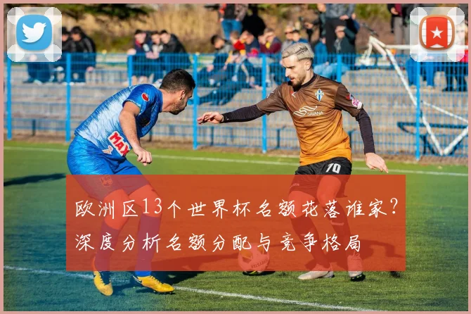 欧洲区13个世界杯名额花落谁家?深度分析名额分配与竞争格局