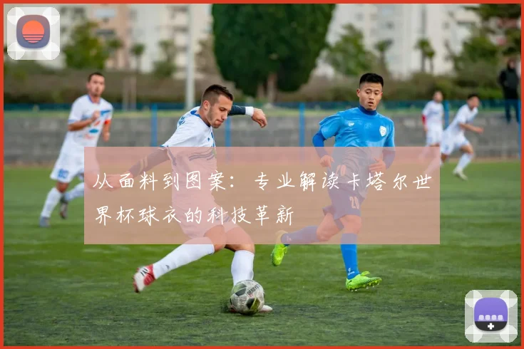 从面料到图案:专业解读卡塔尔世界杯球衣的科技革新