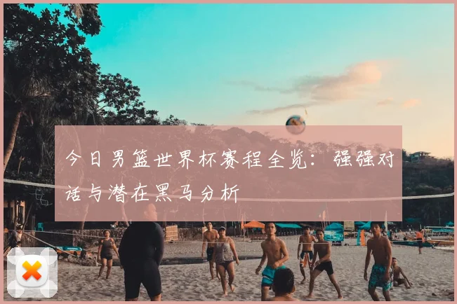 今日男篮世界杯赛程全览:强强对话与潜在黑马分析