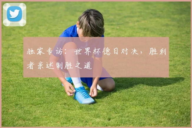 独家专访:世界杯德日对决,胜利者亲述制胜之道