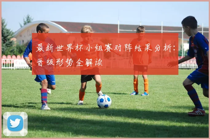 最新世界杯小组赛对阵结果分析：晋级形势全解读