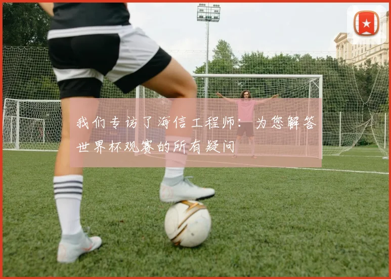 我们专访了海信工程师：为您解答世界杯观赛的所有疑问
