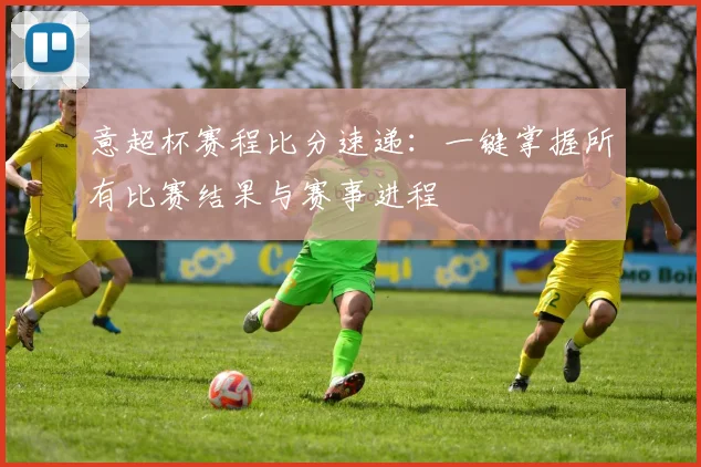 意超杯赛程比分速递：一键掌握所有比赛结果与赛事进程