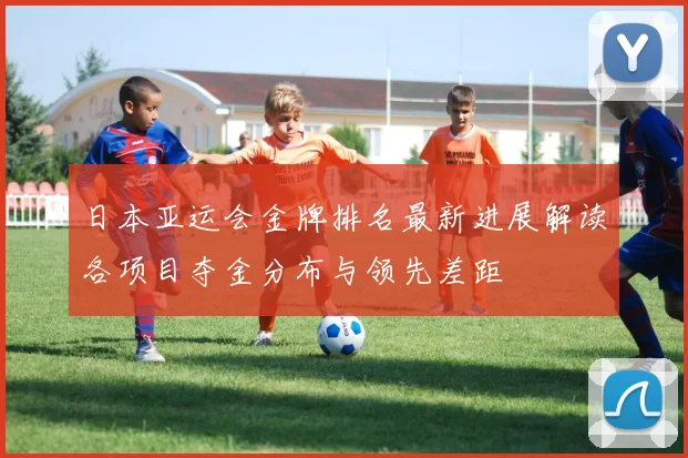 日本亚运会金牌排名最新进展解读各项目夺金分布与领先差距