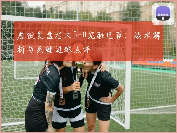 詹俊复盘尤文3-0完胜巴萨:战术解析与关键进球点评