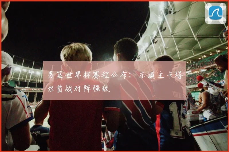男篮世界杯赛程公布：东道主卡塔尔首战对阵强敌