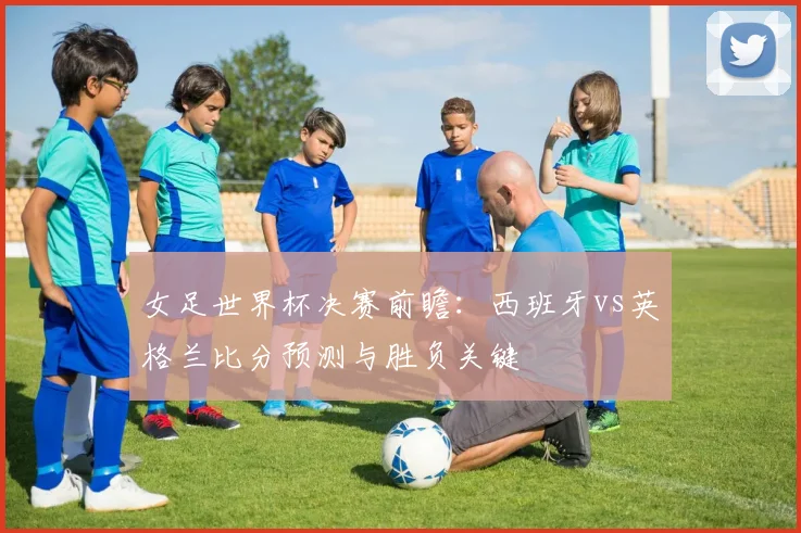 女足世界杯决赛前瞻：西班牙vs英格兰比分预测与胜负关键