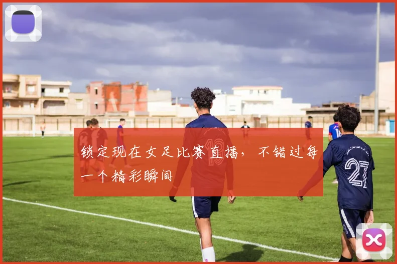 锁定现在女足比赛直播，不错过每一个精彩瞬间