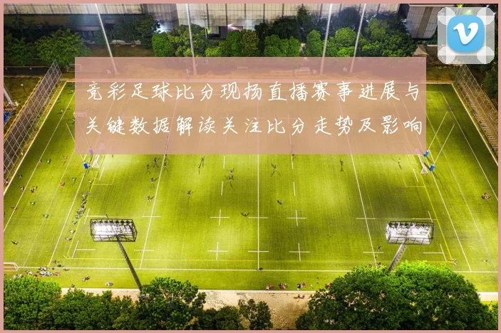 竞彩足球比分现扬直播赛事进展与关键数据解读关注比分走势及影响分析