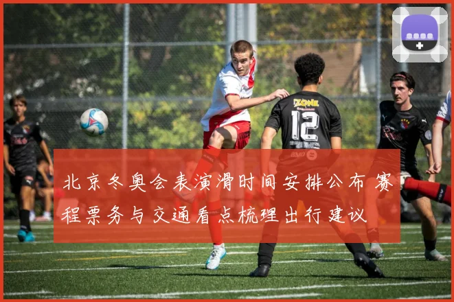 北京冬奥会表演滑时间安排公布 赛程票务与交通看点梳理出行建议