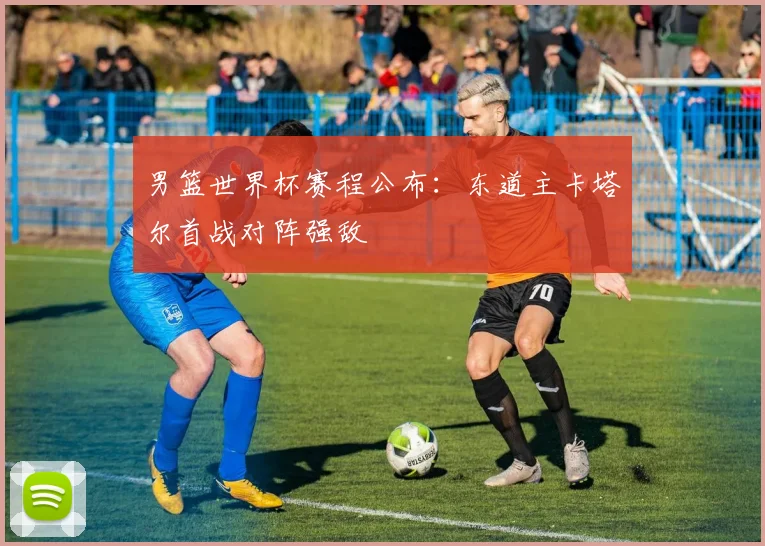 男篮世界杯赛程公布：东道主卡塔尔首战对阵强敌