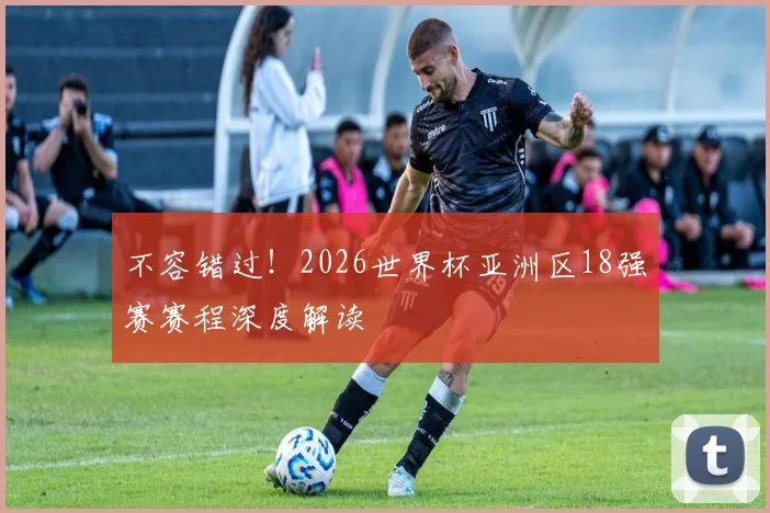 不容错过！2026世界杯亚洲区18强赛赛程深度解读