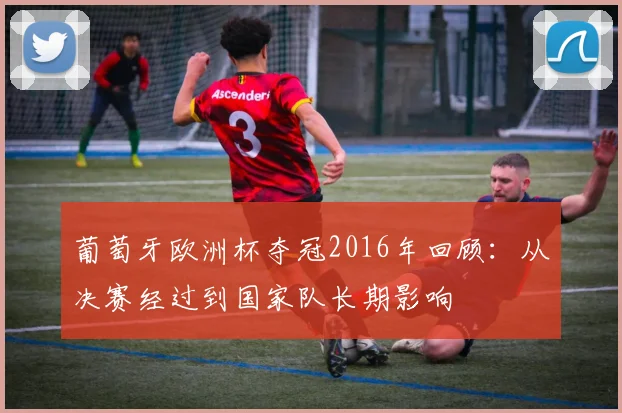 葡萄牙欧洲杯夺冠2016年回顾:从决赛经过到国家队长期影响