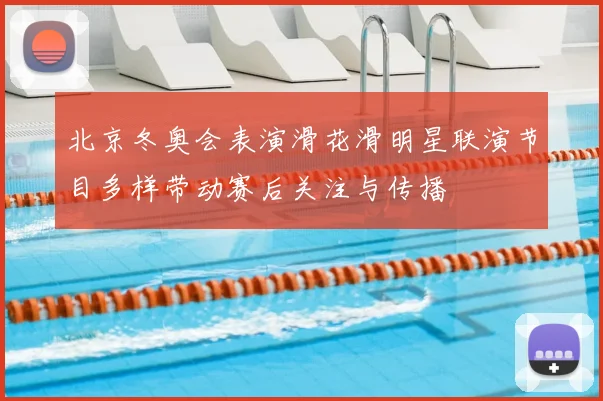 北京冬奥会表演滑花滑明星联演节目多样带动赛后关注与传播